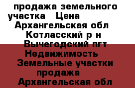 продажа земельного участка › Цена ­ 650 000 - Архангельская обл., Котласский р-н, Вычегодский пгт Недвижимость » Земельные участки продажа   . Архангельская обл.